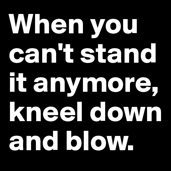 When you can't stand it anymore, kneel down and blow.
