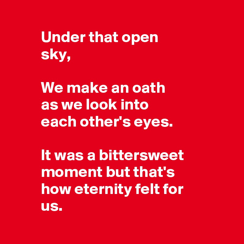 
         Under that open
         sky,
 
         We make an oath 
         as we look into 
         each other's eyes.

         It was a bittersweet
         moment but that's 
         how eternity felt for 
         us.
