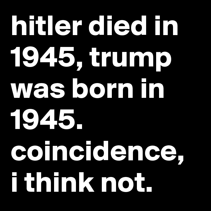 hitler died in 1945, trump was born in 1945. coincidence, i think not.