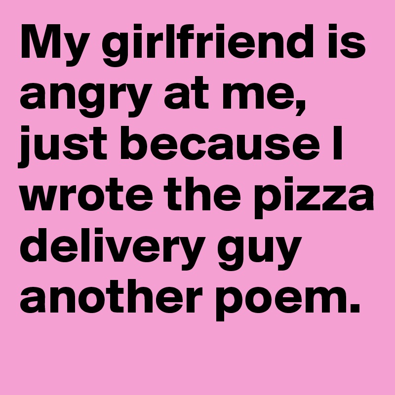My girlfriend is angry at me, just because I wrote the pizza delivery guy another poem.
