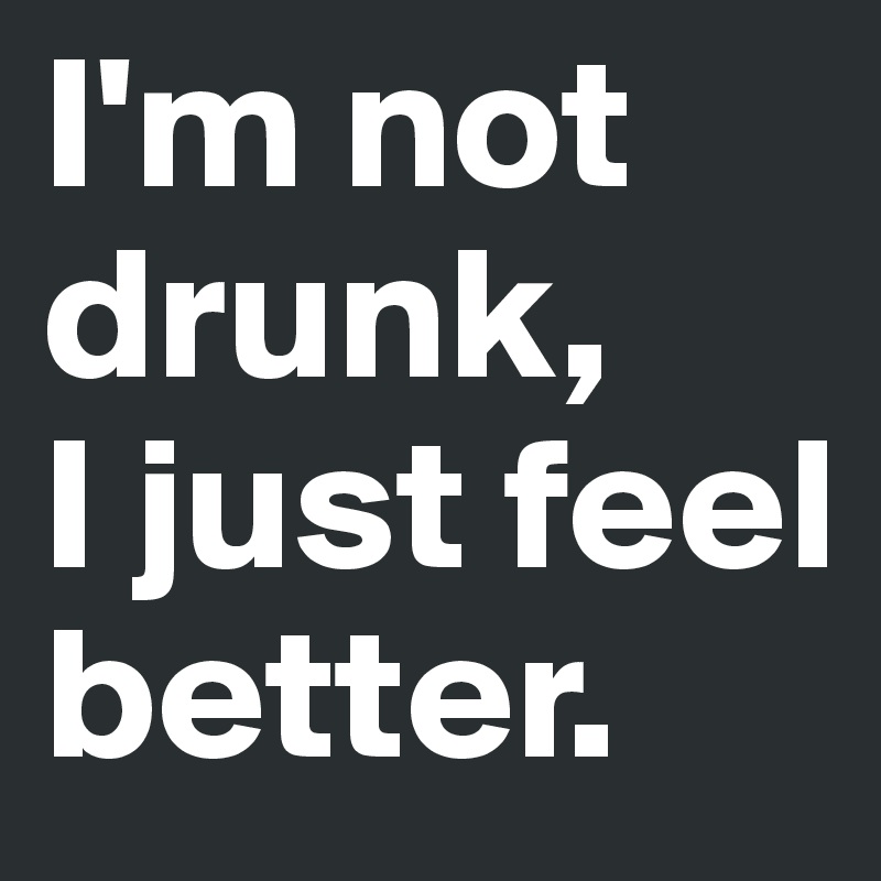 I'm not drunk, 
I just feel better.