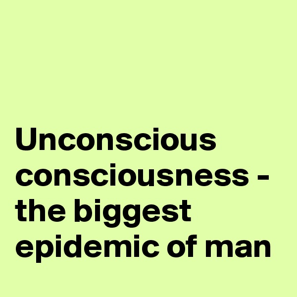 


Unconscious consciousness - the biggest epidemic of man