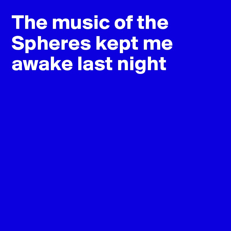 The music of the Spheres kept me awake last night






