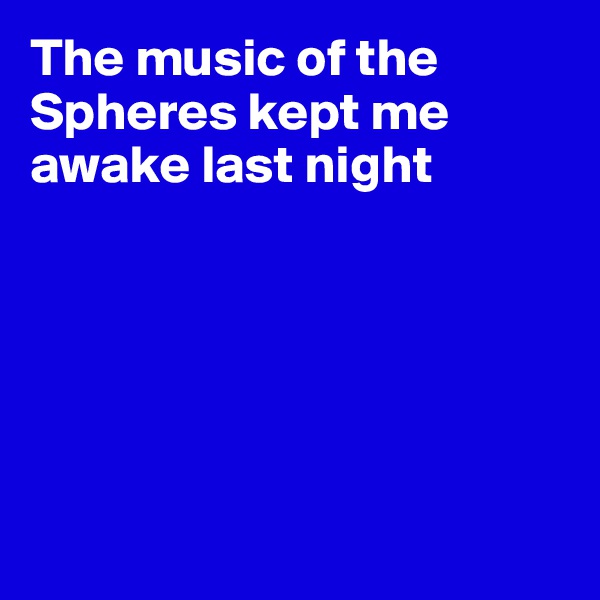The music of the Spheres kept me awake last night






