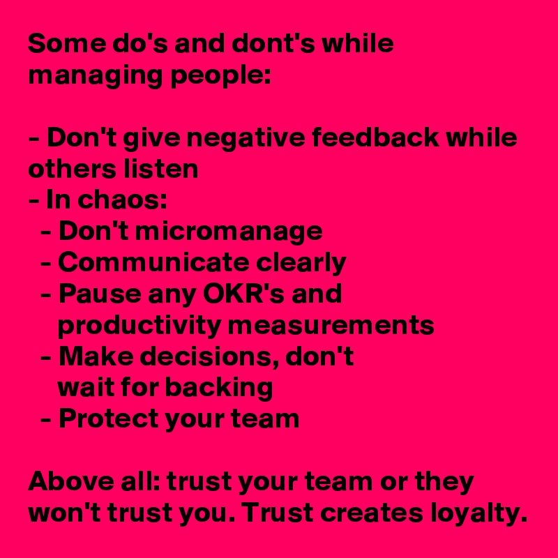 Some do's and dont's while managing people:

- Don't give negative feedback while others listen
- In chaos:
  - Don't micromanage
  - Communicate clearly
  - Pause any OKR's and
     productivity measurements
  - Make decisions, don't
     wait for backing
  - Protect your team

Above all: trust your team or they won't trust you. Trust creates loyalty.