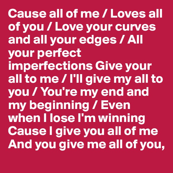Cause all of me / Loves all of you / Love your curves and all your edges / All your perfect imperfections Give your all to me / I'll give my all to you / You're my end and my beginning / Even when I lose I'm winning
Cause I give you all of me
And you give me all of you, 
