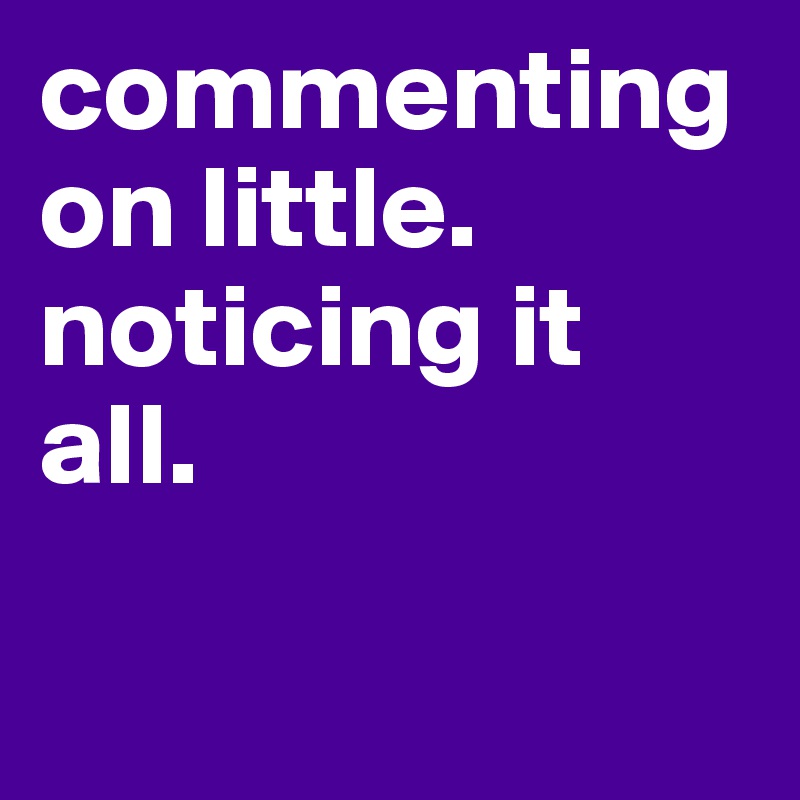 commenting on little.
noticing it all.

