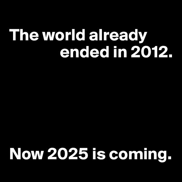 
The world already    
               ended in 2012. 

  
   
                                     

Now 2025 is coming. 