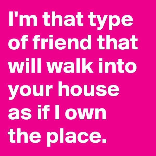 I'm that type of friend that will walk into your house as if I own the place.