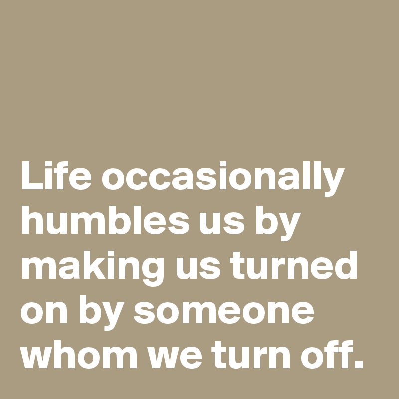 


Life occasionally humbles us by making us turned on by someone whom we turn off.
