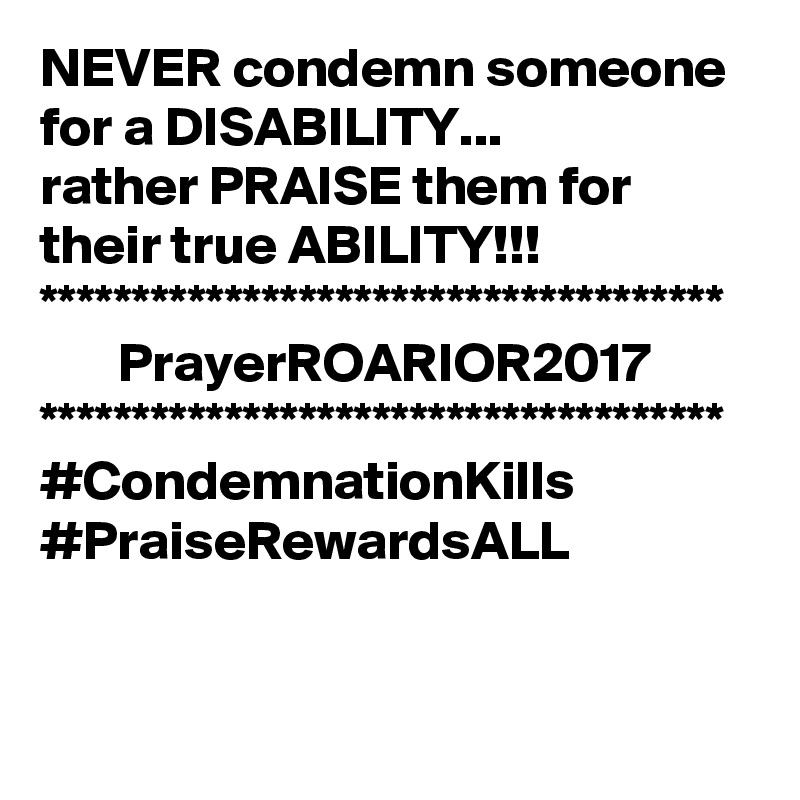 NEVER condemn someone for a DISABILITY...
rather PRAISE them for their true ABILITY!!!
*************************************
       PrayerROARIOR2017
*************************************
#CondemnationKills
#PraiseRewardsALL
