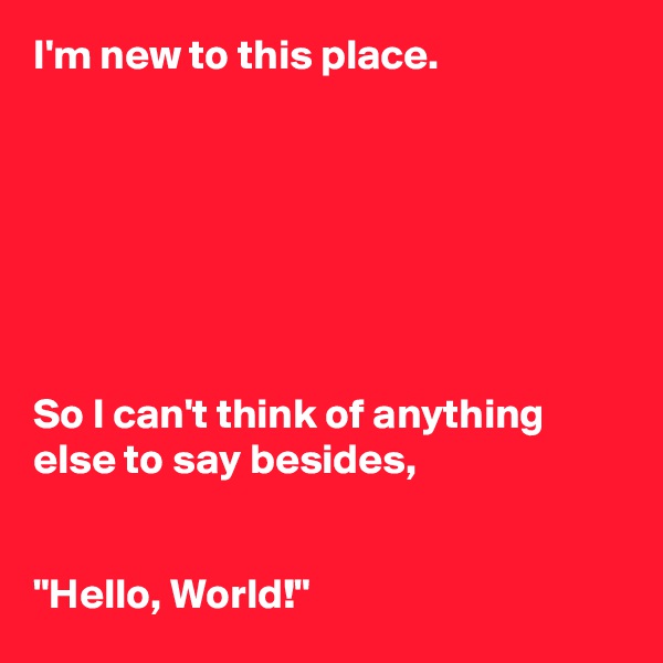 I'm new to this place. 







So I can't think of anything else to say besides, 


"Hello, World!" 