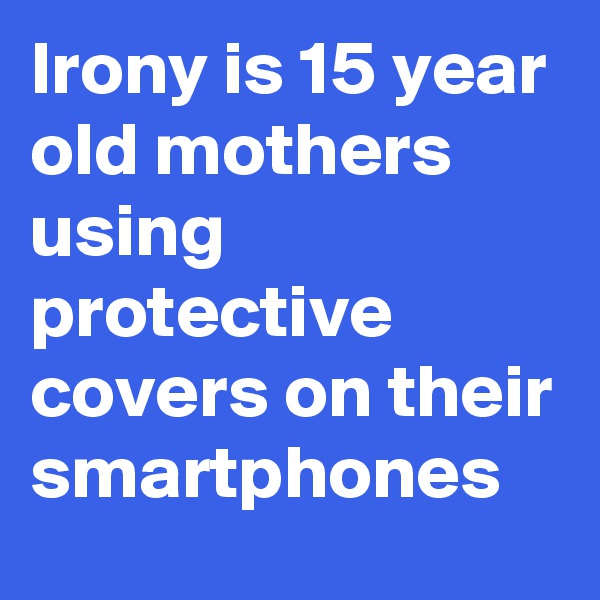 Irony is 15 year old mothers using protective covers on their smartphones