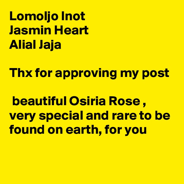 Lomoljo Inot
Jasmin Heart
Alial Jaja

Thx for approving my post

 beautiful Osiria Rose , very special and rare to be found on earth, for you 

