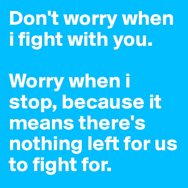 Don't worry when i fight with you. 

Worry when i stop, because it means there's nothing left for us to fight for.