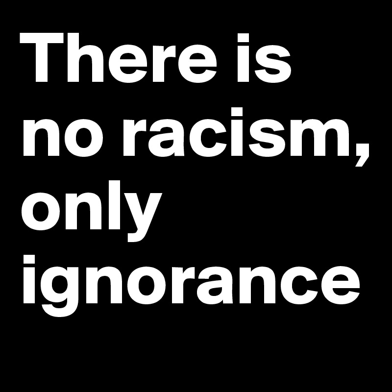 There is no racism, only ignorance