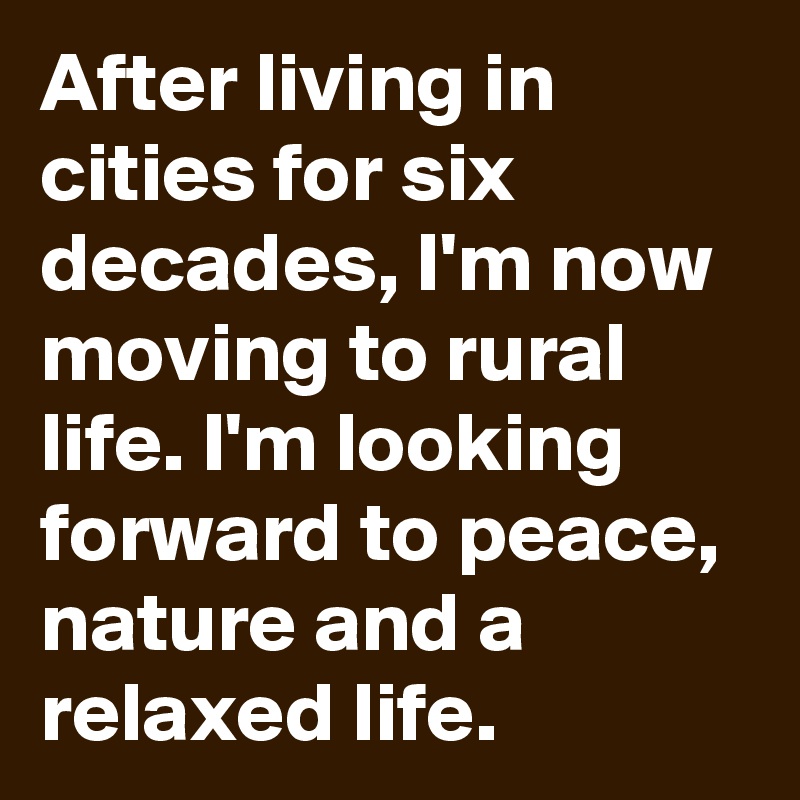 After living in cities for six decades, I'm now moving to rural life. I'm looking forward to peace, nature and a relaxed life.