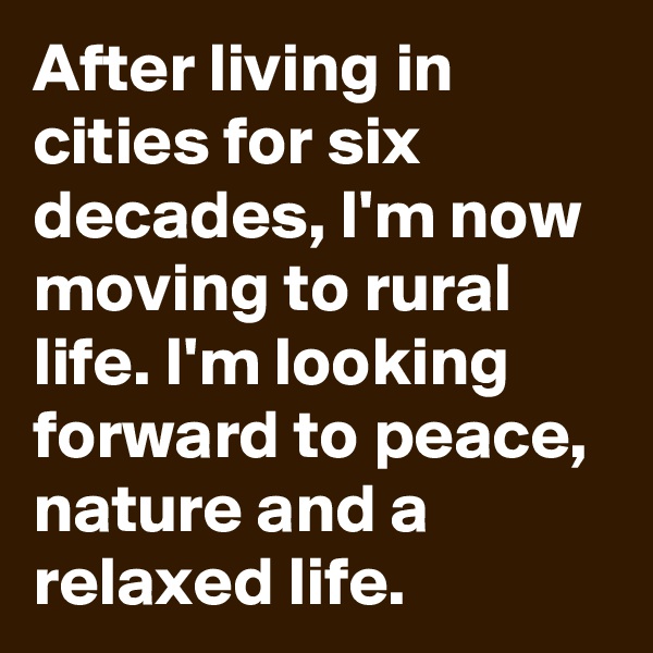 After living in cities for six decades, I'm now moving to rural life. I'm looking forward to peace, nature and a relaxed life.