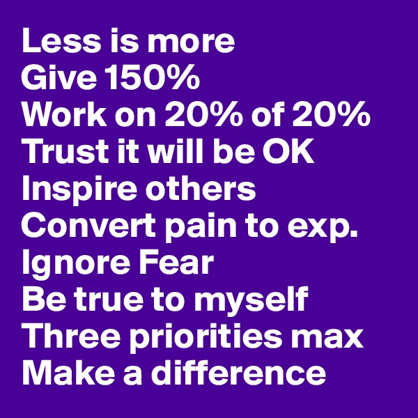 Less is more
Give 150%
Work on 20% of 20%
Trust it will be OK
Inspire others
Convert pain to exp.
Ignore Fear
Be true to myself
Three priorities max
Make a difference