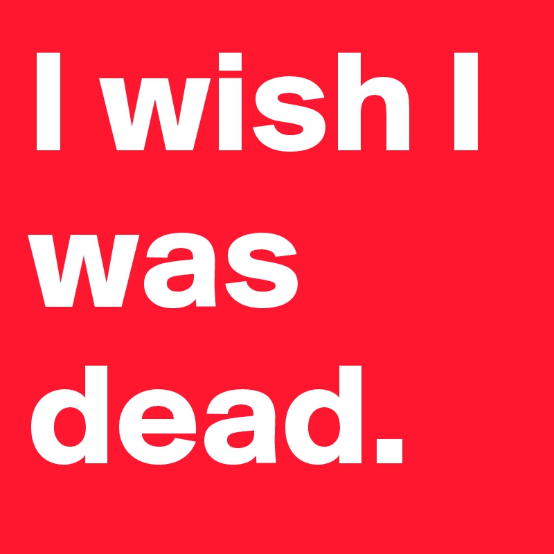 I wish I was dead.