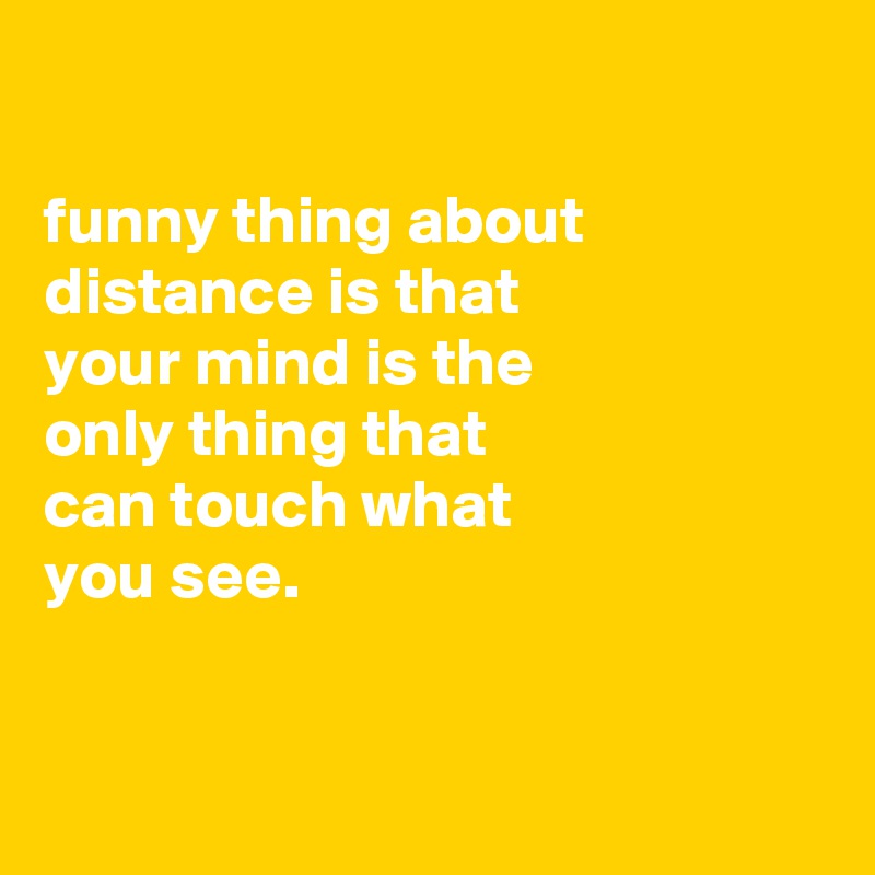 

funny thing about
distance is that
your mind is the
only thing that
can touch what
you see.


