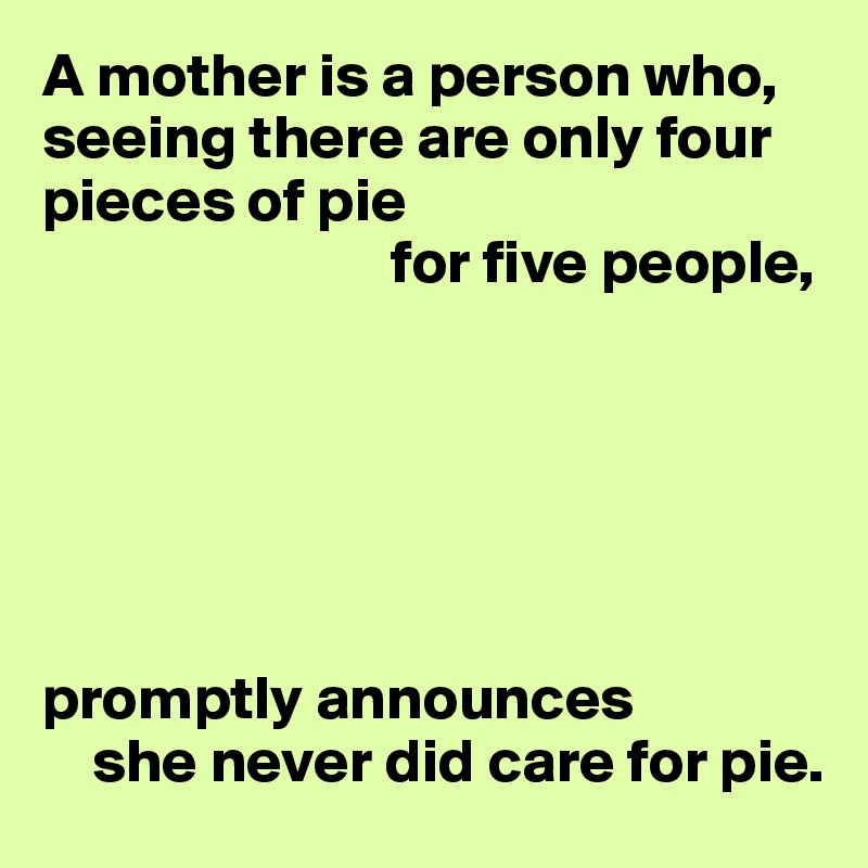 A mother is a person who, seeing there are only four pieces of pie
                            for five people,






promptly announces 
    she never did care for pie.