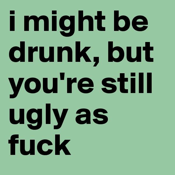 i might be drunk, but you're still ugly as fuck
