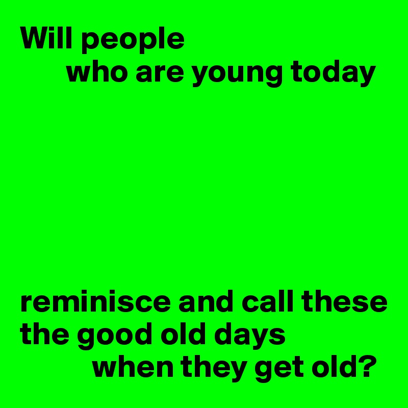 Will people
       who are young today






reminisce and call these the good old days
           when they get old?