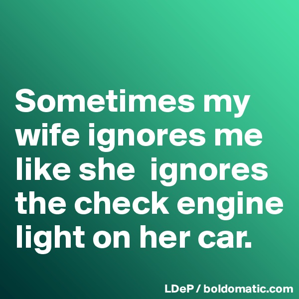

Sometimes my wife ignores me like she  ignores the check engine light on her car. 