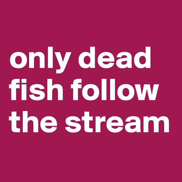 
only dead fish follow the stream
