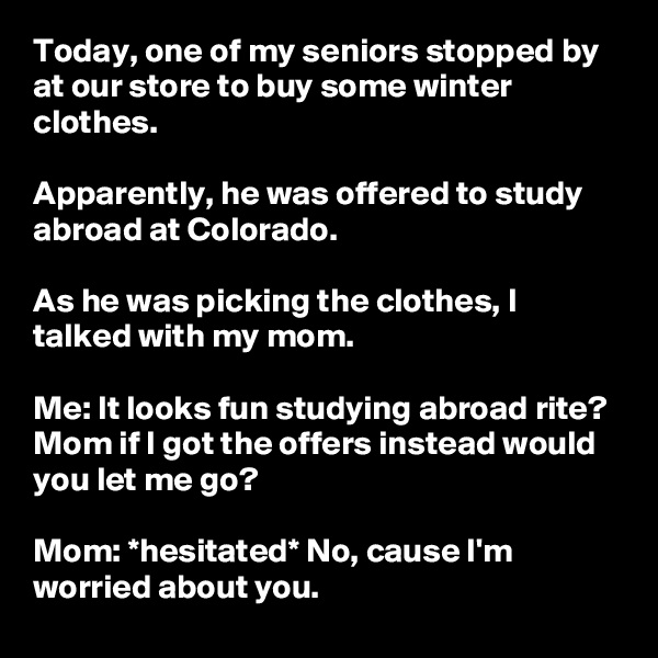Today, one of my seniors stopped by at our store to buy some winter clothes.

Apparently, he was offered to study abroad at Colorado.

As he was picking the clothes, I talked with my mom.

Me: It looks fun studying abroad rite? Mom if I got the offers instead would you let me go?

Mom: *hesitated* No, cause I'm worried about you. 