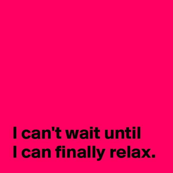 




 
 I can't wait until
 I can finally relax.