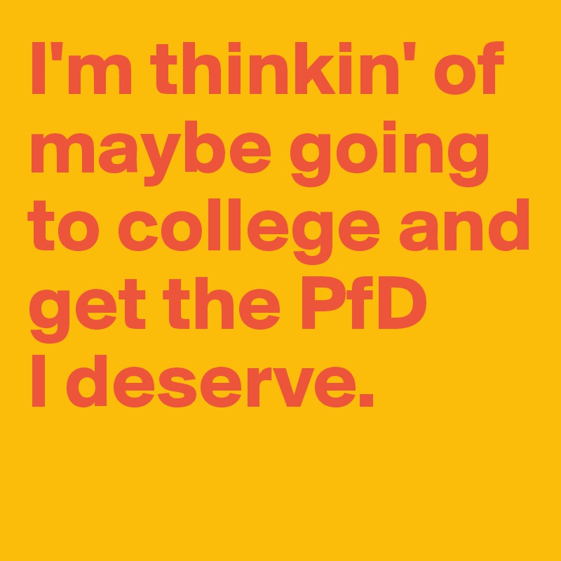 I'm thinkin' of maybe going to college and get the PfD 
I deserve.
