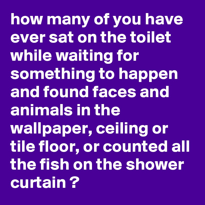 how many of you have ever sat on the toilet while waiting for something to happen and found faces and animals in the wallpaper, ceiling or tile floor, or counted all the fish on the shower curtain ?