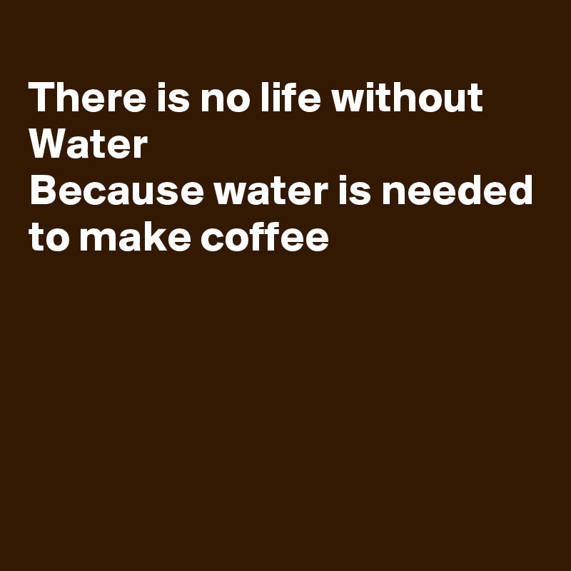 
There is no life without Water 
Because water is needed to make coffee





