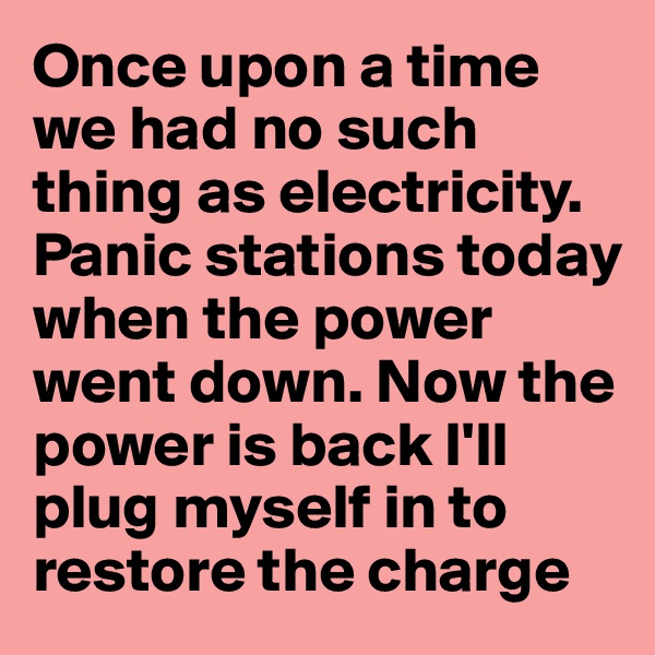 Once upon a time we had no such thing as electricity. Panic stations today when the power went down. Now the power is back I'll plug myself in to restore the charge