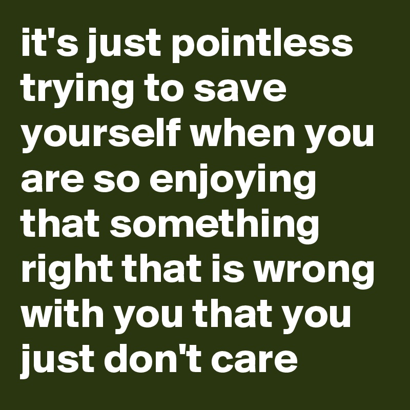 it's just pointless trying to save yourself when you are so enjoying that something right that is wrong with you that you just don't care