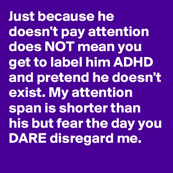 Just because he doesn't pay attention does NOT mean you get to label him ADHD and pretend he doesn't exist. My attention span is shorter than his but fear the day you DARE disregard me.