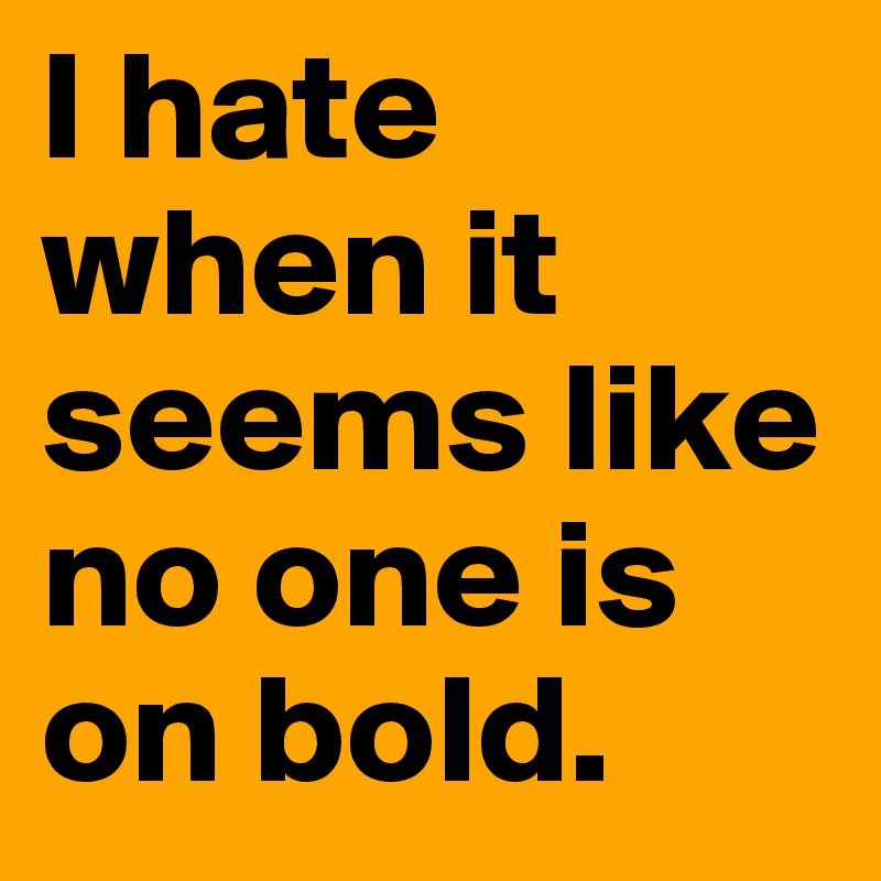 I hate when it seems like no one is on bold.