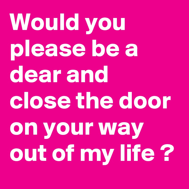 Would you please be a dear and close the door on your way out of my life ? 