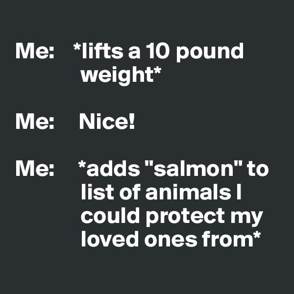 
Me:    *lifts a 10 pound  
              weight*

Me:     Nice!

Me:     *adds "salmon" to 
              list of animals I 
              could protect my 
              loved ones from*
