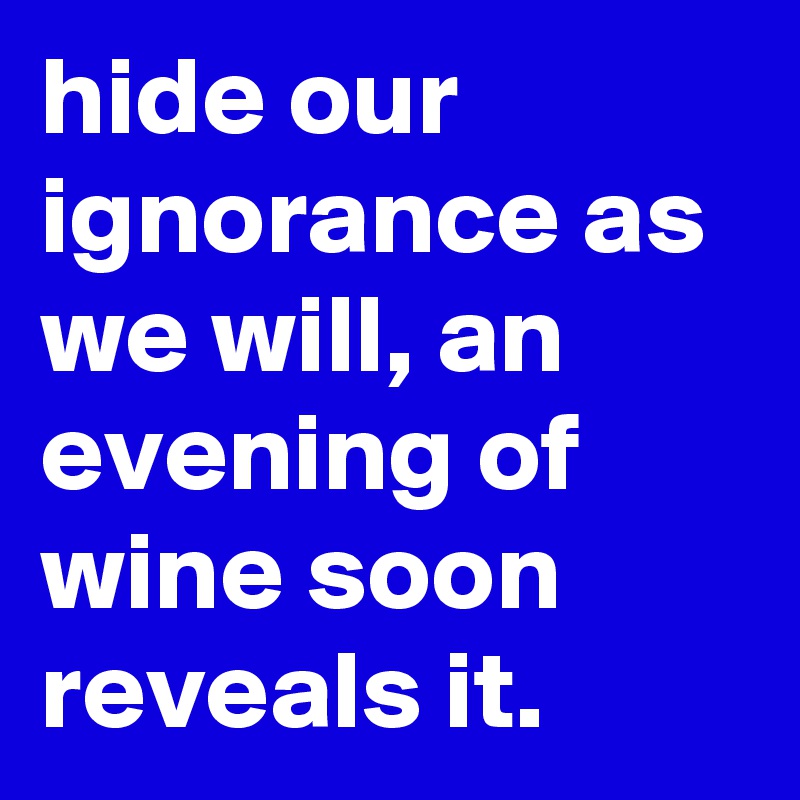 hide our ignorance as we will, an evening of wine soon reveals it.