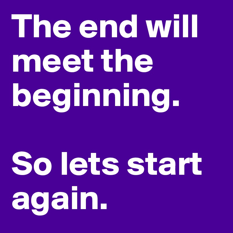 The end will meet the beginning. 

So lets start again. 