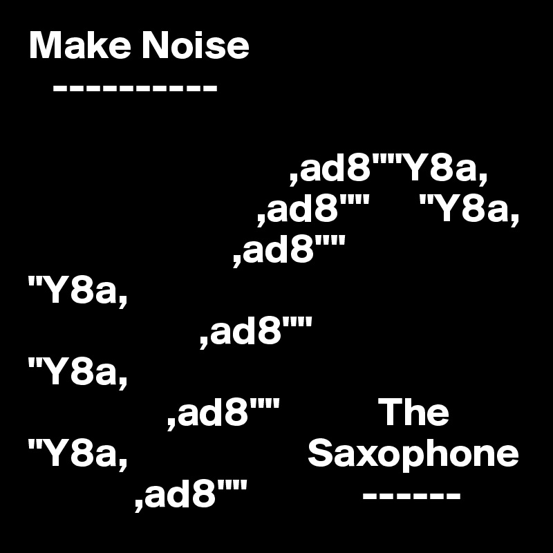 Make Noise
   ----------
                  
                                ,ad8""Y8a,
                            ,ad8""      "Y8a,
                         ,ad8""             "Y8a,
                     ,ad8""                    "Y8a,
                 ,ad8""            The          "Y8a,                      Saxophone
             ,ad8""              ------     