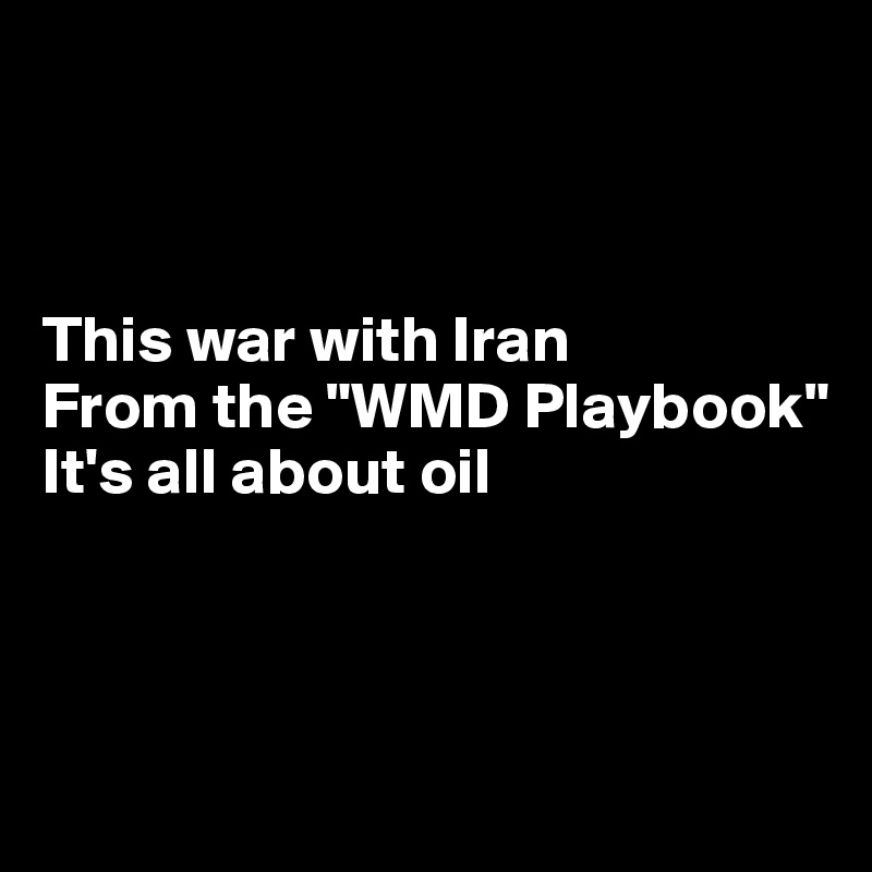 



This war with Iran
From the "WMD Playbook"
It's all about oil



