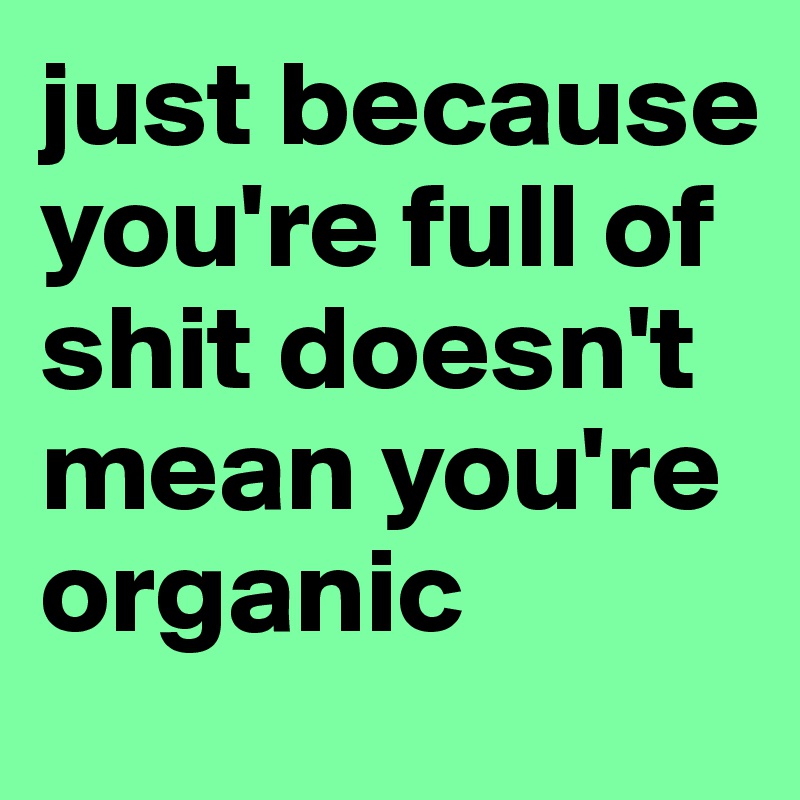 just because you're full of shit doesn't mean you're organic