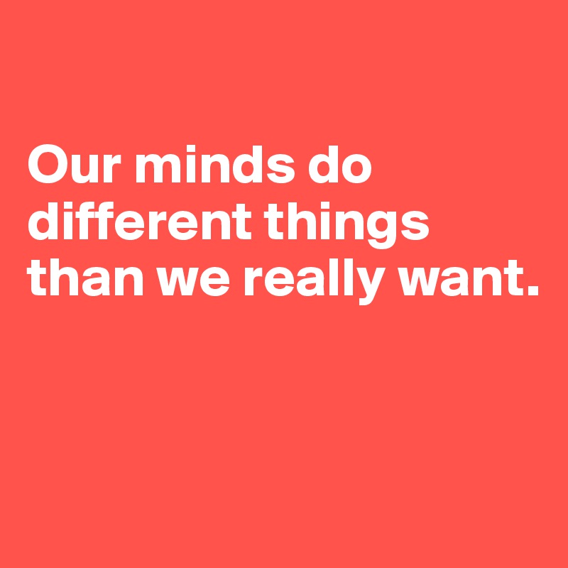

Our minds do different things than we really want.


