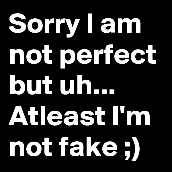 Sorry I am not perfect but uh... Atleast I'm not fake ;)