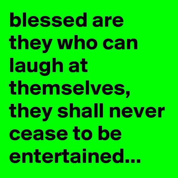 blessed are they who can laugh at themselves, they shall never cease to be entertained...