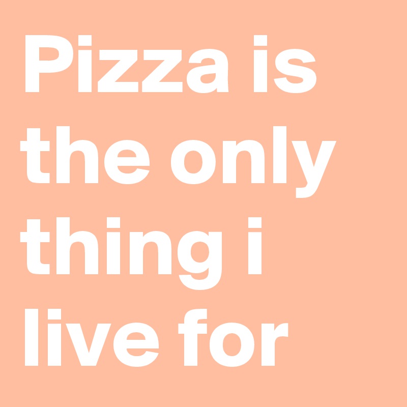 Pizza is the only thing i live for 